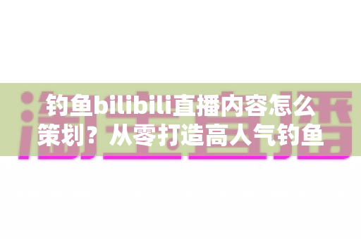 钓鱼bilibili直播内容怎么策划？从零打造高人气钓鱼直播间的完整实战指南