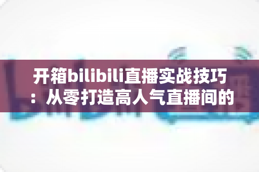 开箱bilibili直播实战技巧:从零打造高人气直播间的全方位指南 开箱bilibili直播实战技巧:从零打造高人气直播间的全方位指南
