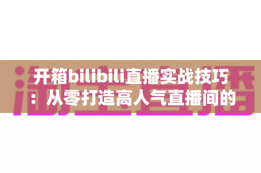 开箱bilibili直播实战技巧:从零打造高人气直播间的全方位指南 开箱bilibili直播实战技巧:从零打造高人气直播间的全方位指南