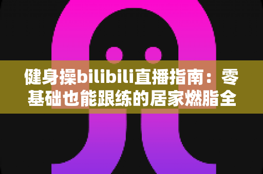 健身操bilibili直播指南：零基础也能跟练的居家燃脂全攻略