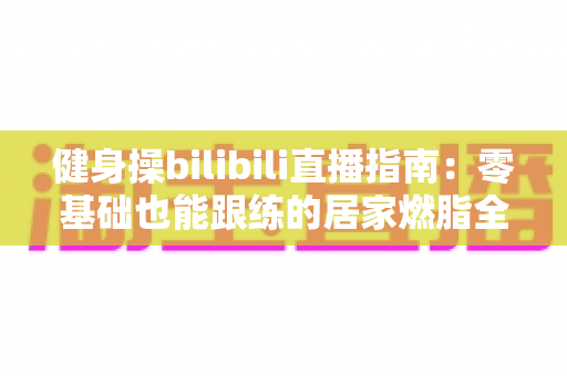 健身操bilibili直播指南：零基础也能跟练的居家燃脂全攻略