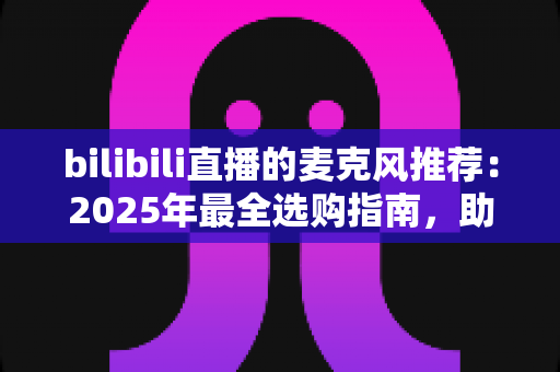 bilibili直播的麦克风推荐:2025年最全选购指南,助你打造专业级直播间音质 bilibili直播的麦克风推荐:2025年最全选购指南,助你打造专业级直播间音质