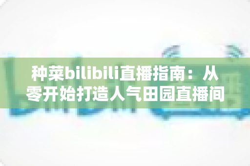 种菜bilibili直播指南:从零开始打造人气田园直播间,轻松玩转云种菜时代 种菜bilibili直播指南:从零开始打造人气田园直播间,轻松玩转云种菜时代