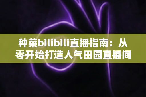种菜bilibili直播指南:从零开始打造人气田园直播间,轻松玩转云种菜时代 种菜bilibili直播指南:从零开始打造人气田园直播间,轻松玩转云种菜时代