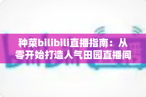 种菜bilibili直播指南:从零开始打造人气田园直播间,轻松玩转云种菜时代 种菜bilibili直播指南:从零开始打造人气田园直播间,轻松玩转云种菜时代