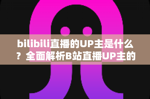 bilibili直播的UP主是什么?全面解析B站直播UP主的定义、类型与成长指南 bilibili直播的UP主是什么?全面解析B站直播UP主的定义、类型与成长指南