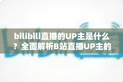 bilibili直播的UP主是什么?全面解析B站直播UP主的定义、类型与成长指南 bilibili直播的UP主是什么?全面解析B站直播UP主的定义、类型与成长指南