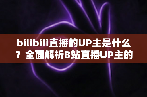 bilibili直播的UP主是什么?全面解析B站直播UP主的定义、类型与成长指南 bilibili直播的UP主是什么?全面解析B站直播UP主的定义、类型与成长指南