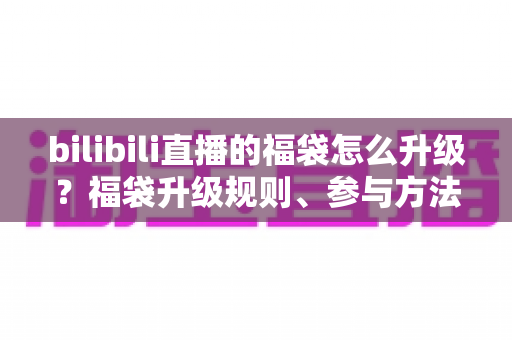 bilibili直播的福袋怎么升级?福袋升级规则、参与方法与中奖技巧一站式全解析 bilibili直播的福袋怎么升级?福袋升级规则、参与方法与中奖技巧一站式全解析