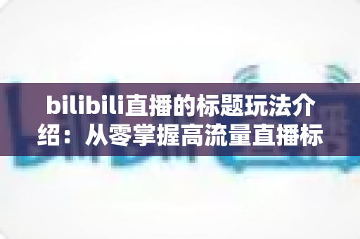 bilibili直播的标题玩法介绍:从零掌握高流量直播标题的实战指南 bilibili直播的标题玩法介绍:从零掌握高流量直播标题的实战指南