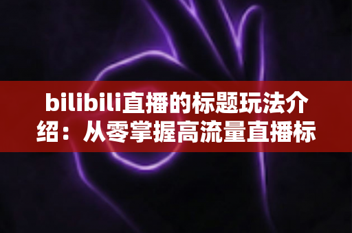 bilibili直播的标题玩法介绍:从零掌握高流量直播标题的实战指南 bilibili直播的标题玩法介绍:从零掌握高流量直播标题的实战指南
