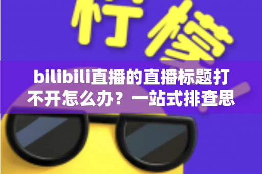 bilibili直播的直播标题打不开怎么办？一站式排查思路与实用解决技巧全解析