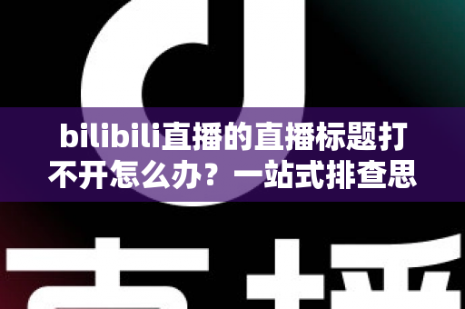 bilibili直播的直播标题打不开怎么办？一站式排查思路与实用解决技巧全解析