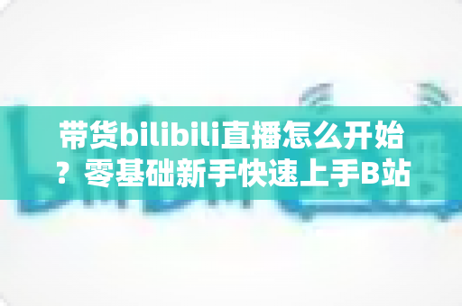 带货bilibili直播怎么开始？零基础新手快速上手B站直播带货全攻略