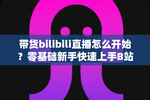 带货bilibili直播怎么开始？零基础新手快速上手B站直播带货全攻略