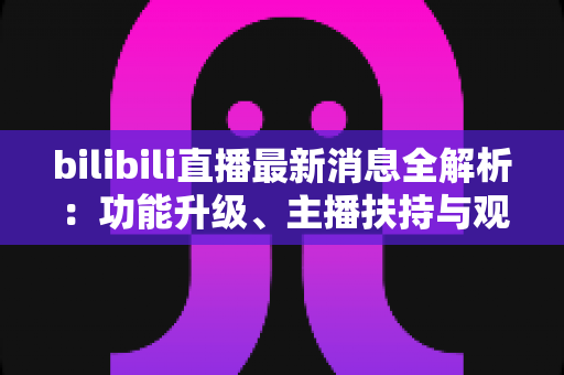 bilibili直播最新消息全解析：功能升级、主播扶持与观看体验的深度变化