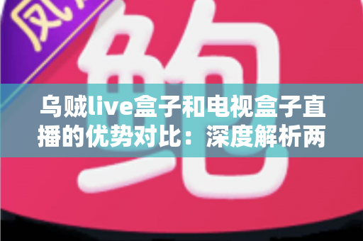 乌贼live盒子和电视盒子直播的优势对比：深度解析两大直播方案，帮你选出最适合的家庭观影利器