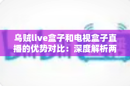 乌贼live盒子和电视盒子直播的优势对比：深度解析两大直播方案，帮你选出最适合的家庭观影利器