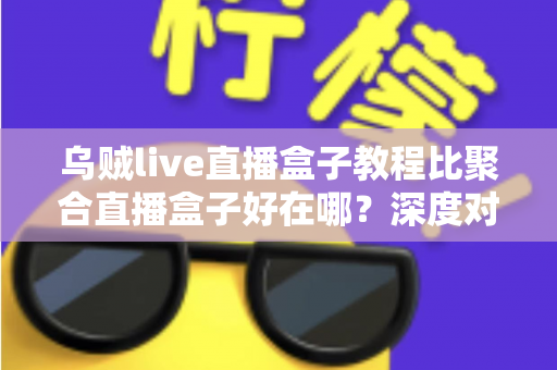 乌贼live直播盒子教程比聚合直播盒子好在哪？深度对比解析与新手选择完全指南