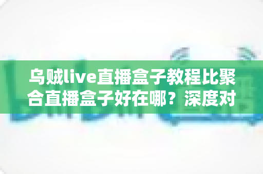 乌贼live直播盒子教程比聚合直播盒子好在哪？深度对比解析与新手选择完全指南