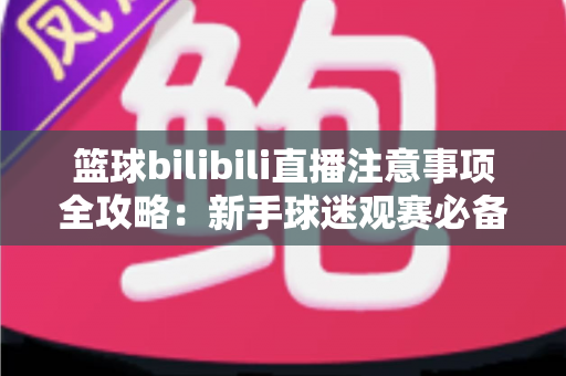 篮球bilibili直播注意事项全攻略:新手球迷观赛必备的准备清单与避坑指南 篮球bilibili直播注意事项全攻略:新手球迷观赛必备的准备清单与避坑指南