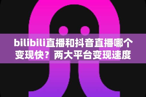 bilibili直播和抖音直播哪个变现快？两大平台变现速度深度对比与新人赚钱指南