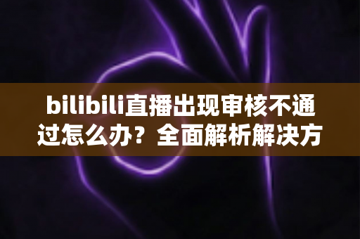 bilibili直播出现审核不通过怎么办?全面解析解决方法与预防技巧(2024最新指南) bilibili直播出现审核不通过怎么办?全面解析解决方法与预防技巧(2024最新指南)