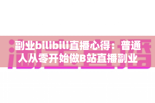 副业bilibili直播心得:普通人从零开始做B站直播副业的实战经验分享 副业bilibili直播心得:普通人从零开始做B站直播副业的实战经验分享