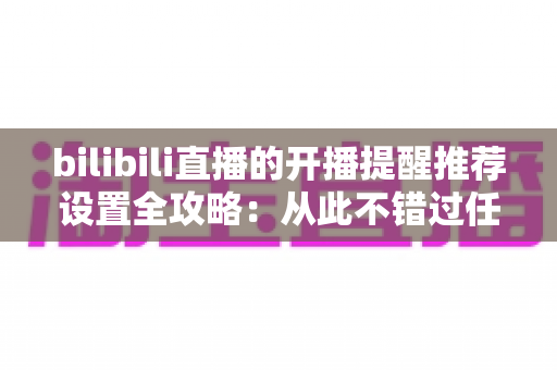 bilibili直播的开播提醒推荐设置全攻略:从此不错过任何一场心仪直播 bilibili直播的开播提醒推荐设置全攻略:从此不错过任何一场心仪直播