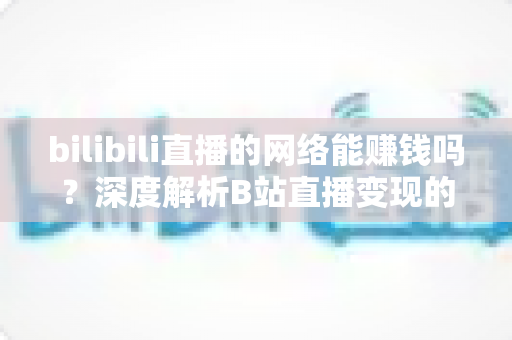 bilibili直播的网络能赚钱吗？深度解析B站直播变现的真实收益与实用赚钱攻略