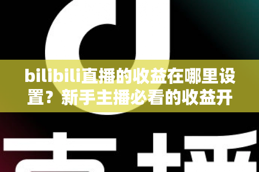 bilibili直播的收益在哪里设置？新手主播必看的收益开通、查询与提现全攻略
