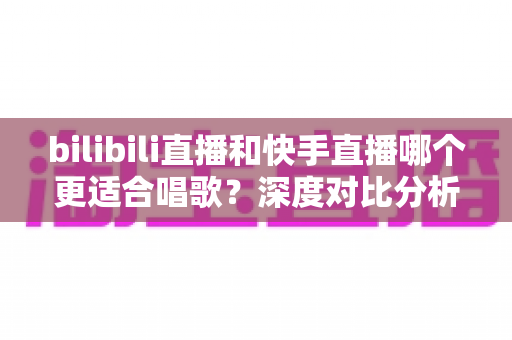 bilibili直播和快手直播哪个更适合唱歌？深度对比分析助你找到最合适的唱歌直播舞台