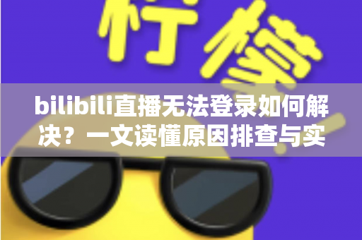 bilibili直播无法登录如何解决？一文读懂原因排查与实用修复方案