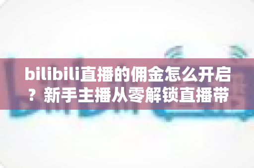 bilibili直播的佣金怎么开启？新手主播从零解锁直播带货变现的保姆级攻略