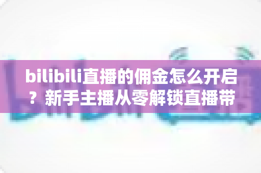 bilibili直播的佣金怎么开启？新手主播从零解锁直播带货变现的保姆级攻略