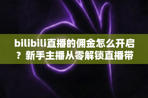 bilibili直播的佣金怎么开启？新手主播从零解锁直播带货变现的保姆级攻略