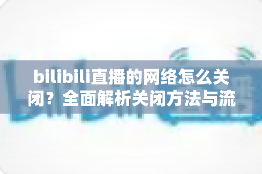 bilibili直播的网络怎么关闭?全面解析关闭方法与流量管理技巧,让你轻松掌控直播联网权限 bilibili直播的网络怎么关闭?全面解析关闭方法与流量管理技巧,让你轻松掌控直播联网权限