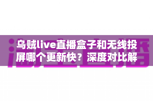 乌贼live直播盒子和无线投屏哪个更新快?深度对比解析帮你选对大屏观影方案 乌贼live直播盒子和无线投屏哪个更新快?深度对比解析帮你选对大屏观影方案
