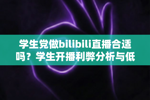 学生党做bilibili直播合适吗?学生开播利弊分析与低门槛上手全指南 学生党做bilibili直播合适吗?学生开播利弊分析与低门槛上手全指南