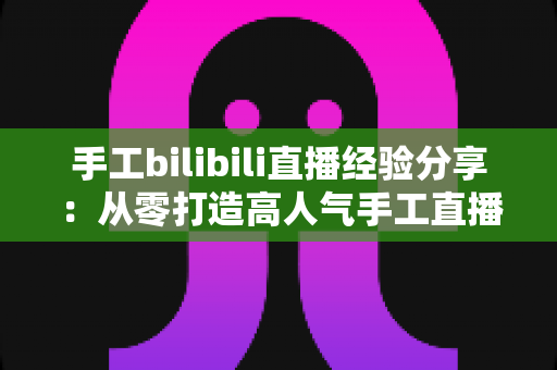 手工bilibili直播经验分享:从零打造高人气手工直播间的实战指南 手工bilibili直播经验分享:从零打造高人气手工直播间的实战指南