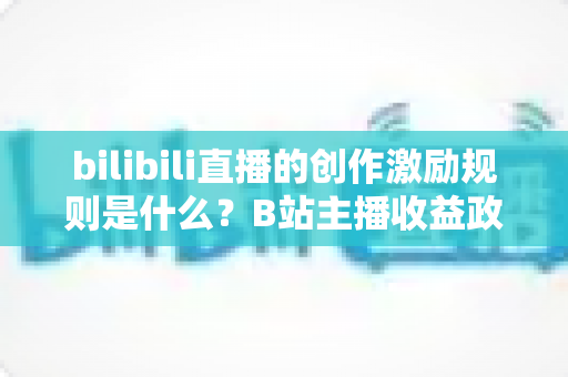 bilibili直播的创作激励规则是什么？B站主播收益政策全解析与涨薪实战指南