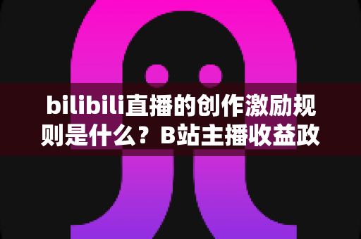 bilibili直播的创作激励规则是什么？B站主播收益政策全解析与涨薪实战指南