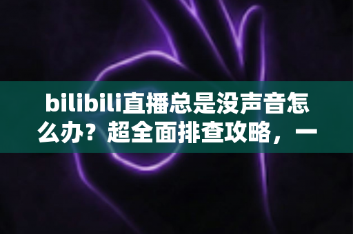 bilibili直播总是没声音怎么办?超全面排查攻略,一分钟找回丢失的声音 bilibili直播总是没声音怎么办?超全面排查攻略,一分钟找回丢失的声音
