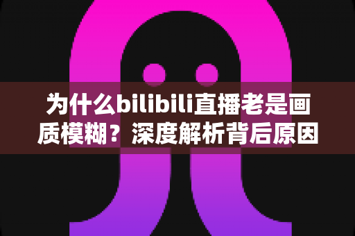 为什么bilibili直播老是画质模糊?深度解析背后原因与实用解决全攻略 为什么bilibili直播老是画质模糊?深度解析背后原因与实用解决全攻略