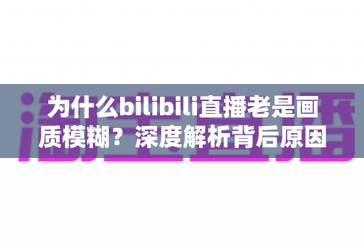 为什么bilibili直播老是画质模糊?深度解析背后原因与实用解决全攻略 为什么bilibili直播老是画质模糊?深度解析背后原因与实用解决全攻略