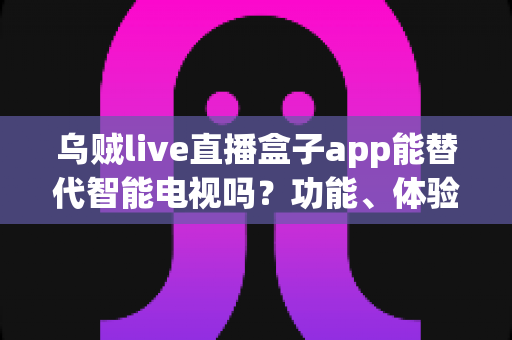 乌贼live直播盒子app能替代智能电视吗？功能、体验与性价比全面解析