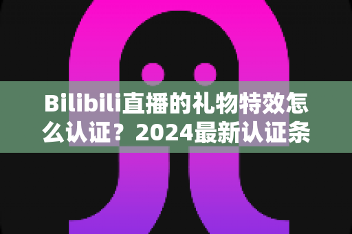 Bilibili直播的礼物特效怎么认证?2024最新认证条件、完整流程与避坑指南全解析 Bilibili直播的礼物特效怎么认证?2024最新认证条件、完整流程与避坑指南全解析