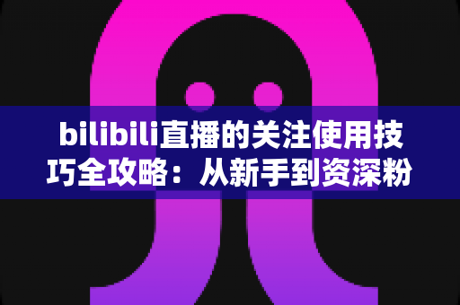 bilibili直播的关注使用技巧全攻略:从新手到资深粉丝的进阶指南 bilibili直播的关注使用技巧全攻略:从新手到资深粉丝的进阶指南