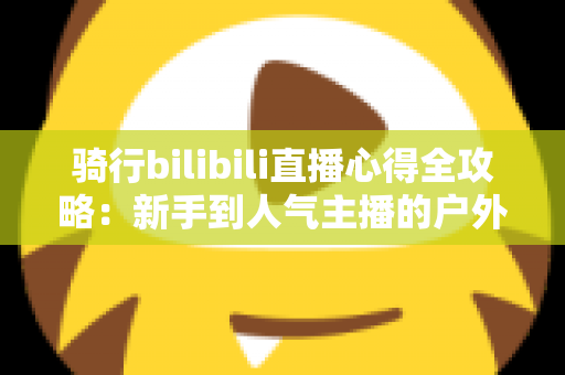 骑行bilibili直播心得全攻略：新手到人气主播的户外直播实战指南