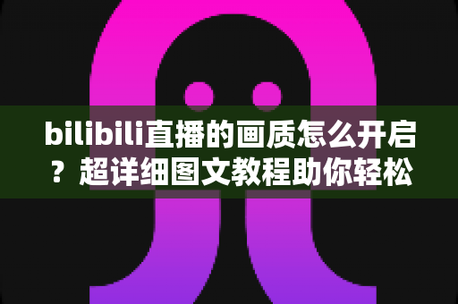 bilibili直播的画质怎么开启?超详细图文教程助你轻松享受高清流畅直播体验 bilibili直播的画质怎么开启?超详细图文教程助你轻松享受高清流畅直播体验